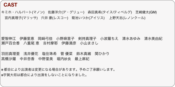 CAST
キミホ・ハルバート(マノン)　佐藤洋介(デ・グリュー)　森田真希(タイス/ティベルグ)　芝崎健太(GM)　
　宮内真理子(マリッサ)　穴井 豪(レスコー)　菊池いつか(アイリス) 　上野天志(レノンクール)



愛智伸江　伊藤里恵　岡﨑弓佳　小野麻里子　剣持真理子　小波羅ちえ　清水あゆみ　清水美由紀　瀬戸百合香　八重尾 恵　吉村摩耶　伊藤満彦　小山まさし

羽田真理亜　浅井優花　塩住珠希　菅 優菜　鈴木真緒　関ひかり　
高橋沙羅　中井杏香　中野里美　堀内紗良　最上麻紀

※	都合により出演者は変更になる場合があります。予めご了承願いします。
※宇賀大将は都合により出演をしないことになりました。
